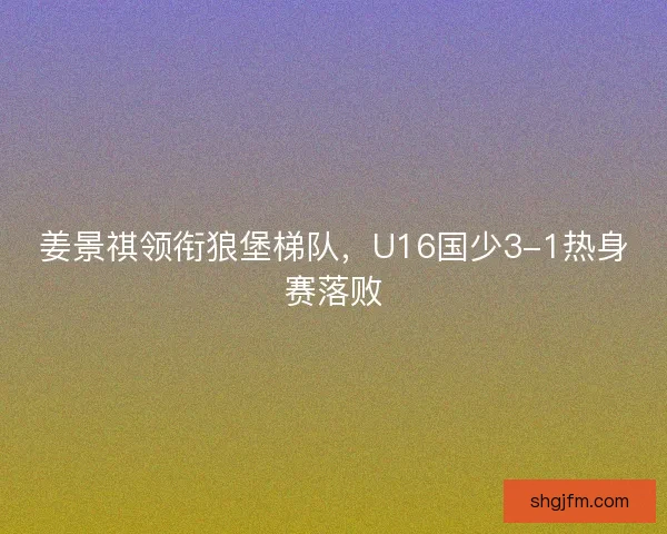 姜景祺领衔狼堡梯队,U16国少3-1热身赛落败 姜景祺领衔狼堡梯队,U16国少3-1热身赛落败